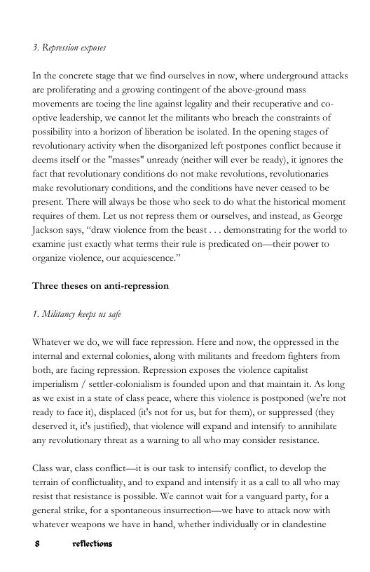 3. Repression exposes  In the concrete stage that we find ourselves in now, where underground artacks are proliferating and a growing contingent of the above-ground mass movements are tocing the line against legality and their recuperative and co- opive leadership, we cannor let the militants who breach the constraints of possibility into a horizon of liberation be isolated. In the opening stages of revolutionary activity when the disorganized left postpones conflict because it deems itself or the "masses” uneady (neither will ever be ready), it ignores the fact that revolutionary conditions do not make revolutions, revolutionaries make revolutionary conditions, and the conditions have never ceased to be present. There wil always be those who seck to do what the historical moment requires of them. Let us not repress them or ourselves, and instead, as George Jackson says, “draw violence from the beast ... demonstrating for the world to examine just exactly what terms their rule is predicated on—their power to organize violence, our acquiescence.”  Theee theses on anti-repression 1. Milltangy kecps s safe  Whatever we do, we will face repression. Here and now, the oppressed in the internal and external colonies, along with militants and freedom fighters from both, are facing repression. Repression exposes the violence capitalist imperialism / settler-colonialism is founded upon and that maintain it. As long, as we exist in a state of class peace, where this violence is postponed (we’re not ready to face i), displaced (i’s nor for us, but for them), or suppressed (they deserved i, it’s justified), that violence will expand and intensify to annihilate any revolutionary threat as a warning to all who may consider resistance.  Class war, class conflict—it is our task o intensify conflict, to develop the terrain of conflicuality, and to expand and intensiffy it as a call o all who may resist that resistance is possible. We cannot wait for a vanguard party, for a general strike, for a spontancous insurrection—ywe have to attack now with whatever weapons we have in hand, whether individully or in clandestine  s reflections 